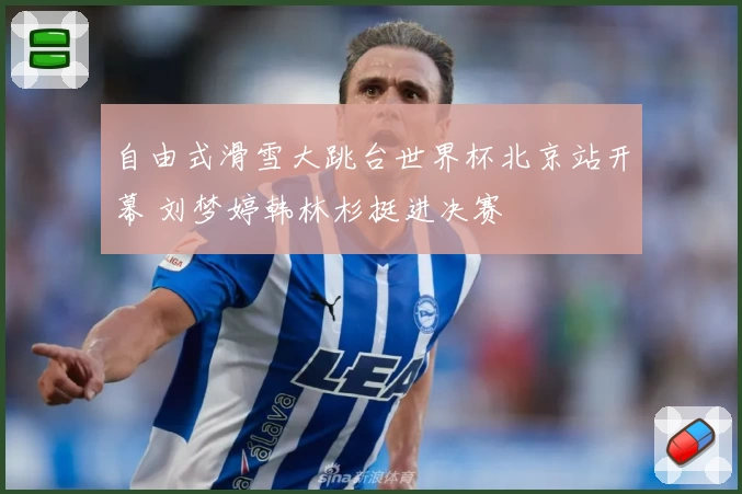 自由式滑雪大跳台世界杯北京站开幕 刘梦婷韩林杉挺进决赛