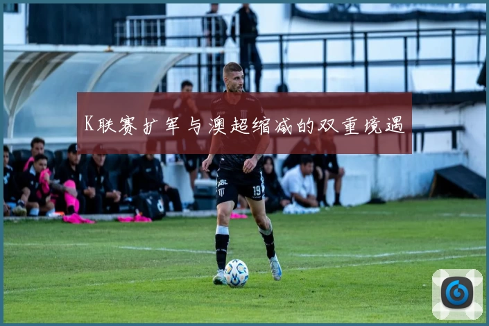 K联赛扩军与澳超缩减的双重境遇