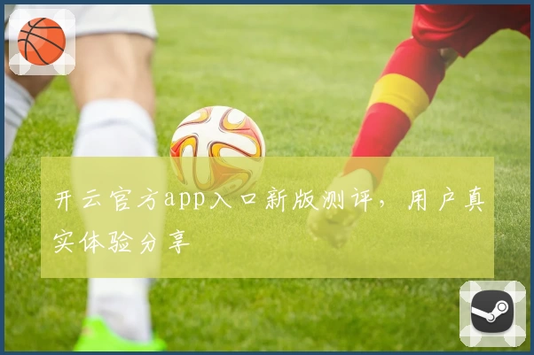开云官方app入口新版测评，用户真实体验分享
