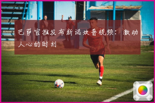 巴萨官推发布新诺坎普视频：激动人心的时刻