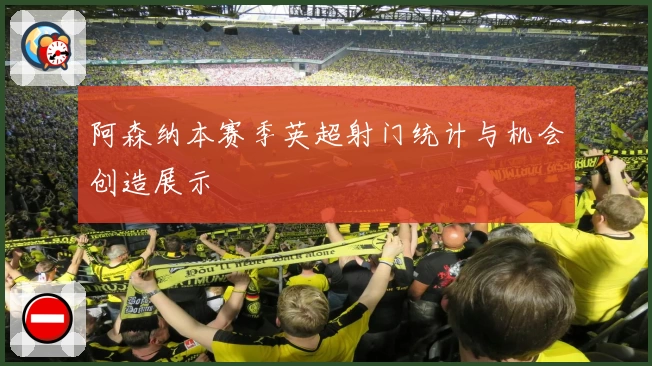 阿森纳本赛季英超射门统计与机会创造展示