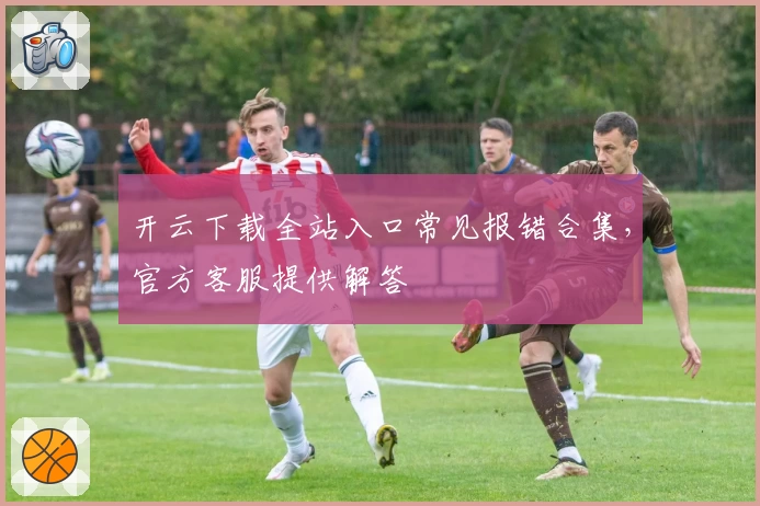 开云下载全站入口常见报错合集，官方客服提供解答