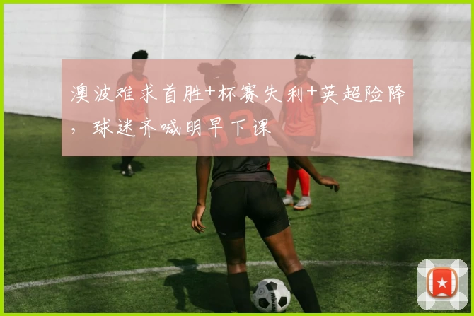 澳波难求首胜+杯赛失利+英超险降,球迷齐喊明早下课