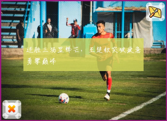 连胜三场显锋芒，王楚钦突破疲惫勇攀巅峰