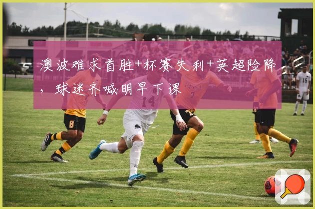 澳波难求首胜+杯赛失利+英超险降,球迷齐喊明早下课