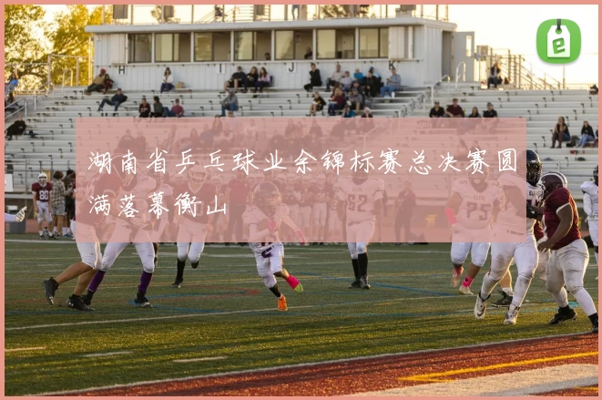 湖南省乒乓球业余锦标赛总决赛圆满落幕衡山