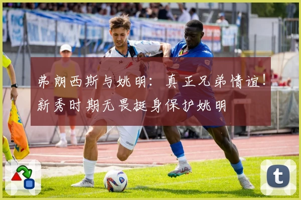 弗朗西斯与姚明:真正兄弟情谊!新秀时期无畏挺身保护姚明