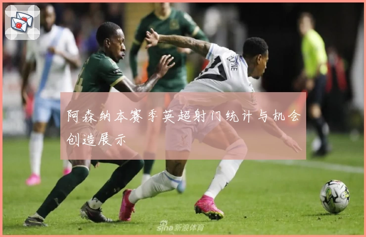 阿森纳本赛季英超射门统计与机会创造展示