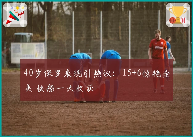 40岁保罗表现引热议:15+6惊艳全美 快船一大收获
