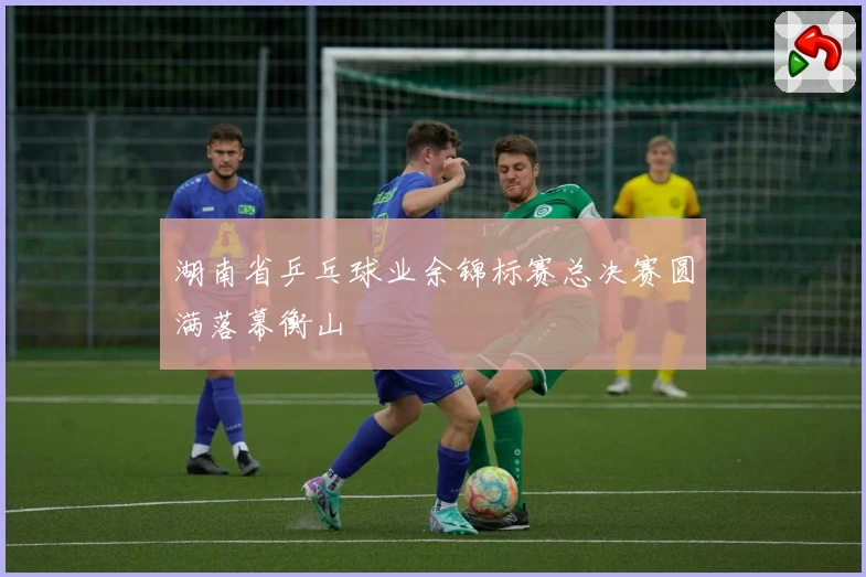 湖南省乒乓球业余锦标赛总决赛圆满落幕衡山